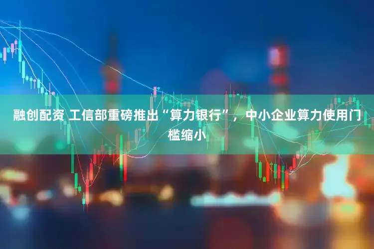 融创配资 工信部重磅推出“算力银行”，中小企业算力使用门槛缩小