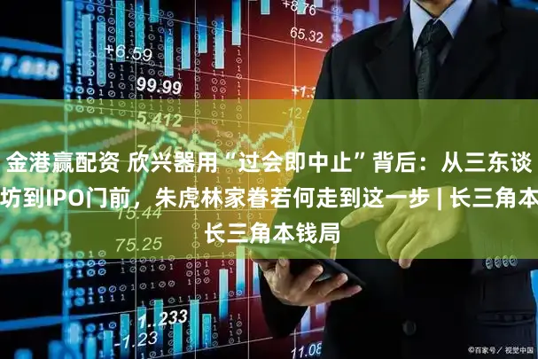 金港赢配资 欣兴器用“过会即中止”背后：从三东谈主作坊到IPO门前，朱虎林家眷若何走到这一步 | 长三角本钱局