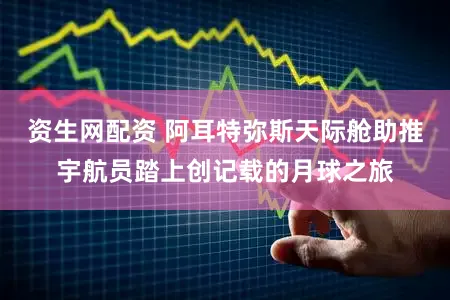 资生网配资 阿耳特弥斯天际舱助推宇航员踏上创记载的月球之旅