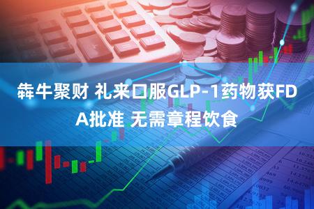 犇牛聚财 礼来口服GLP-1药物获FDA批准 无需章程饮食