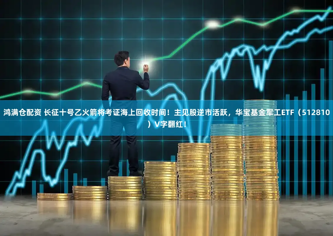 鸿满仓配资 长征十号乙火箭将考证海上回收时间!主见股逆市活跃,华宝基金军工ETF(512810)V字翻红!