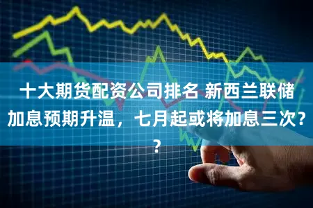 十大期货配资公司排名 新西兰联储加息预期升温，七月起或将加息三次？