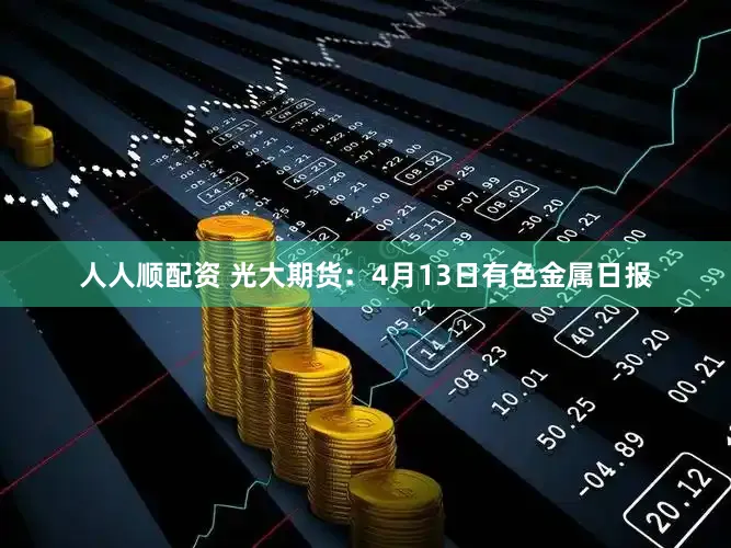 人人顺配资 光大期货:4月13日有色金属日报