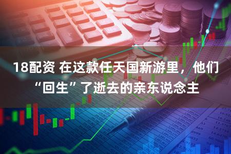 18配资 在这款任天国新游里，他们“回生”了逝去的亲东说念主