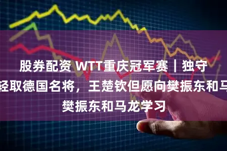 股券配资 WTT重庆冠军赛|独守上半区轻取德国名将,王楚钦但愿向樊振东和马龙学习
