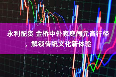 永利配资 金桥中外家庭闹元宵行径，解锁传统文化新体验