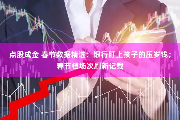点股成金 春节数据精选:银行盯上孩子的压岁钱;春节档场次刷新记载
