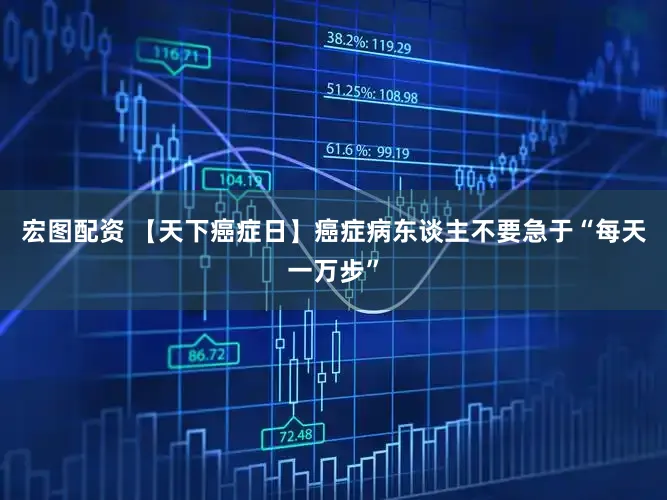 宏图配资 【天下癌症日】癌症病东谈主不要急于“每天一万步”