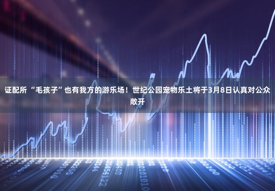 证配所 “毛孩子”也有我方的游乐场!世纪公园宠物乐土将于3月8日认真对公众敞开