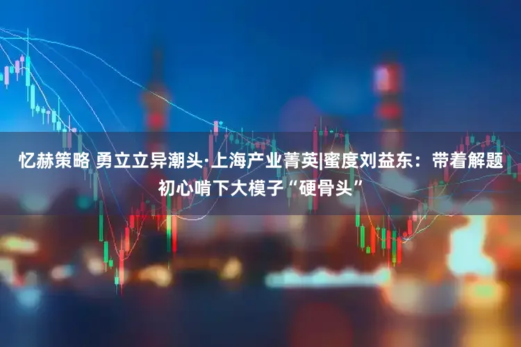 忆赫策略 勇立立异潮头·上海产业菁英|蜜度刘益东：带着解题初心啃下大模子“硬骨头”
