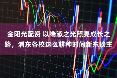 金阳光配资 以端淑之光照亮成长之路，浦东各校这么耕种时间新东谈主