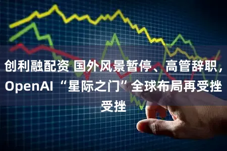创利融配资 国外风景暂停、高管辞职,OpenAI “星际之门”全球布局再受挫