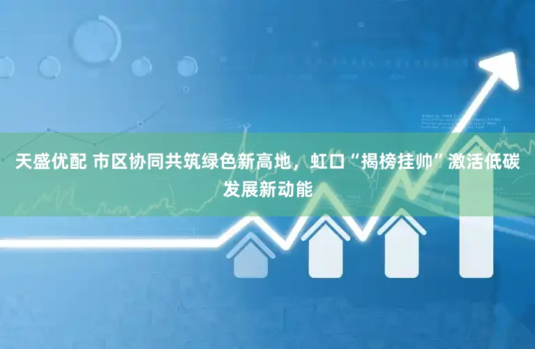 天盛优配 市区协同共筑绿色新高地，虹口“揭榜挂帅”激活低碳发展新动能