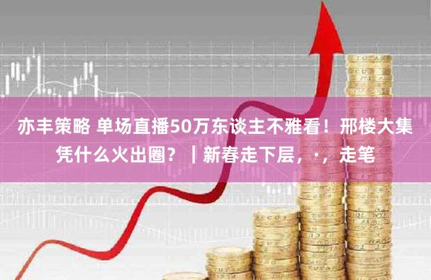亦丰策略 单场直播50万东谈主不雅看！邢楼大集凭什么火出圈？｜新春走下层，·，走笔