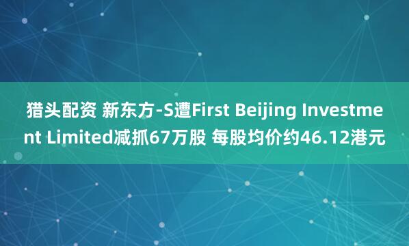 猎头配资 新东方-S遭First Beijing Investment Limited减抓67万股 每股均价约46.12港元