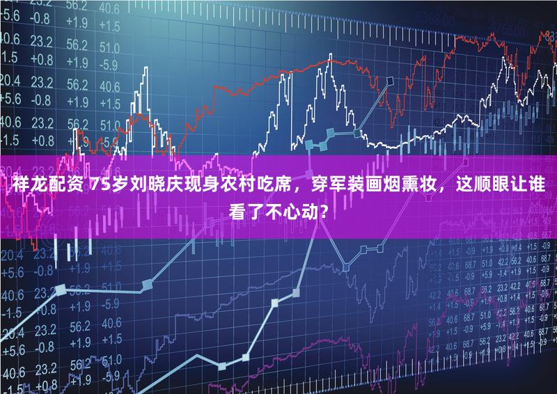 祥龙配资 75岁刘晓庆现身农村吃席，穿军装画烟熏妆，这顺眼让谁看了不心动？