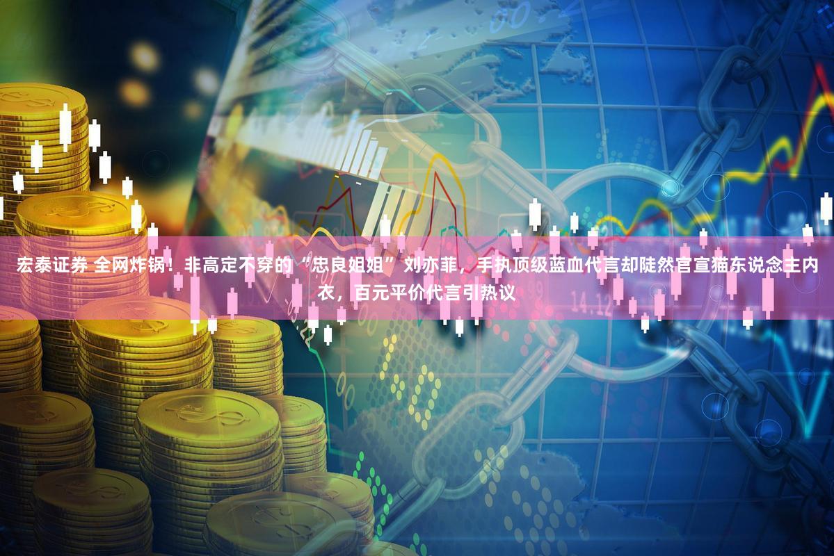 宏泰证券 全网炸锅！非高定不穿的 “忠良姐姐” 刘亦菲，手执顶级蓝血代言却陡然官宣猫东说念主内衣，百元平价代言引热议
