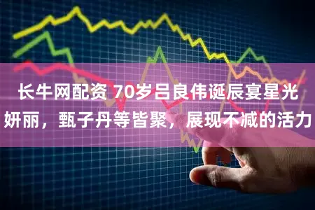 长牛网配资 70岁吕良伟诞辰宴星光妍丽，甄子丹等皆聚，展现不减的活力