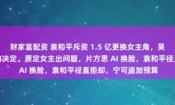 财家富配资 袁和平斥资 1.5 亿更换女主角，吴京称这是技俩最正确的决定。原定女主出问题，片方思 AI 换脸，袁和平径直拒却，宁可追加预算