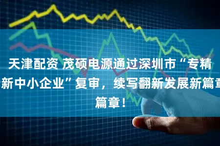 天津配资 茂硕电源通过深圳市“专精特新中小企业”复审，续写翻新发展新篇章！