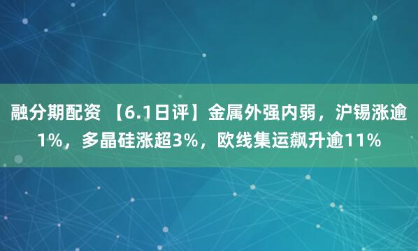 融分期配资 【6.1日评】金属外强内弱，沪锡涨逾1%，多晶硅涨超3%，欧线集运飙升逾11%
