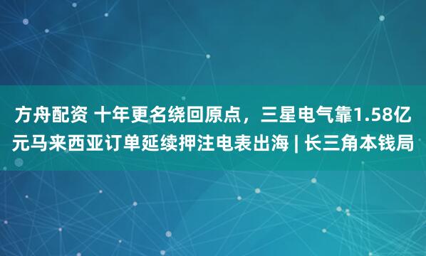方舟配资 十年更名绕回原点，三星电气靠1.58亿元马来西亚订单延续押注电表出海 | 长三角本钱局
