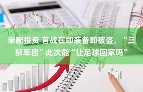 豪配投资 首战在即装备却被盗，“三狮军团”此次能“让足球回家吗”