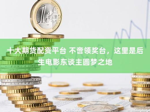 十大期货配资平台 不啻领奖台，这里是后生电影东谈主圆梦之地