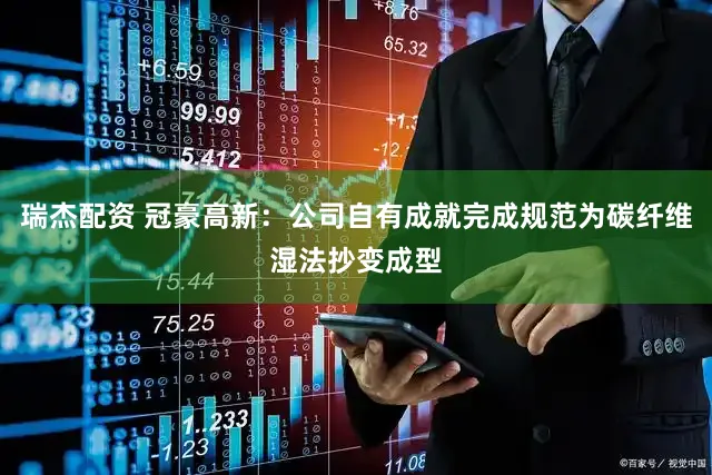 瑞杰配资 冠豪高新：公司自有成就完成规范为碳纤维湿法抄变成型