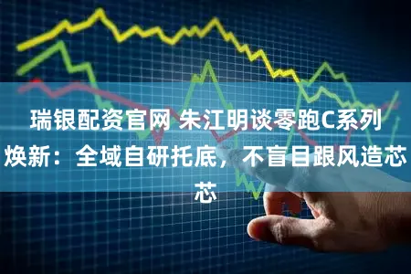 瑞银配资官网 朱江明谈零跑C系列焕新：全域自研托底，不盲目跟风造芯